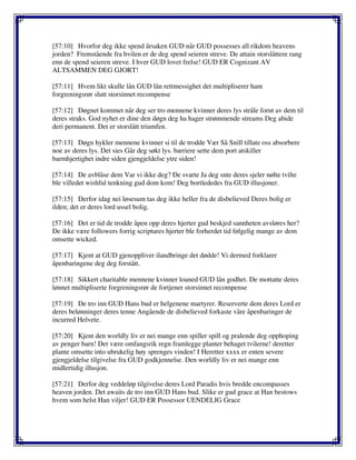 [57:10] Hvorfor deg ikke spend årsaken GUD når GUD possesses all rikdom heavens
jorden? Fremstående fra hvilen er de deg spend seieren streve. De attain storslåttere rang
enn de spend seieren streve. I hver GUD lovet frelse! GUD ER Cognizant AV
ALTSAMMEN DEG GJORT!
[57:11] Hvem likt skulle lån GUD lån rettmessighet det multipliserer ham
forgreningsrør slutt storsinnet recompense
[57:12] Døgnet kommet når deg ser tro mennene kvinner deres lys stråle forut av dem til
deres straks. God nyhet er dine den døgn deg ha hager strømmende streams Deg abide
deri permanent. Det er storslått triumfen.
[57:13] Døgn hykler mennene kvinner si til de trodde Vær Så Snill tillate oss absorbere
noe av deres lys. Det sies Går deg søkt lys. barriere sette dem port atskiller
barmhjertighet indre siden gjengjeldelse ytre siden!
[57:14] De avblåse dem Var vi ikke deg? De svarte Ja deg snte deres sjeler nølte tvilte
ble villedet wishful tenkning gud dom kom! Deg bortlededes fra GUD illusjoner.
[57:15] Derfor idag nei løsesum tas deg ikke heller fra de disbelieved Deres bolig er
ilden; det er deres lord ussel bolig.
[57:16] Det er tid de trodde åpen opp deres hjerter gud beskjed sannheten avsløres her?
De ikke være followers forrig scriptures hjerter ble forherdet tid følgelig mange av dem
omsette wicked.
[57:17] Kjent at GUD gjenoppliver ilandbringe det dødde! Vi dermed forklarer
åpenbaringene deg deg forstått.
[57:18] Sikkert charitable mennene kvinner loaned GUD lån godhet. De mottatte deres
lønnet multipliserte forgreningsrør de fortjener storsinnet recompense
[57:19] De tro inn GUD Hans bud er helgenene martyrer. Reserverte dem deres Lord er
deres belønninger deres tenne Angående de disbelieved forkaste våre åpenbaringer de
incurred Helvete.
[57:20] Kjent den worldly liv er nei mange enn spiller spill og pralende deg opphoping
av penger barn! Det være omfangsrik regn framlegge planter behaget tvilerne! deretter
plante omsette into ubrukelig høy sprenges vinden! I Heretter xxxx er enten severe
gjengjeldelse tilgivelse fra GUD godkjennelse. Den worldly liv er nei mange enn
midlertidig illusjon.
[57:21] Derfor deg veddeløp tilgivelse deres Lord Paradis hvis bredde encompasses
heaven jorden. Det awaits de tro inn GUD Hans bud. Slike er gud grace at Han bestows
hvem som helst Han viljer! GUD ER Possessor UENDELIG Grace
 