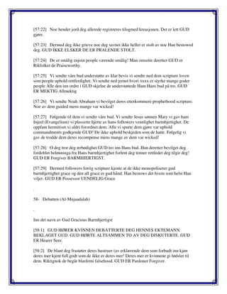 [57:22] Noe hender jord deg allerede registreres tilogmed kreasjonen. Det er lett GUD
gjøre.
[57:23] Dermed deg ikke grieve noe deg savner ikke heller er stolt av noe Han bestowed
deg. GUD IKKE ELSKER DE ER PRALENDE STOLT.
[57:24] De er smålig enjoin people værende smålig! Man omsette deretter GUD er
Rikfolket de Praiseworthy.
[57:25] Vi sendte våre bud understøtte av klar bevis vi sendte ned dem scripture loven
som people uphold rettferdighet. Vi sendte ned jernet hvori xxxx er styrke mange goder
people Alle den inn ordre i GUD skjelne de understøttede Ham Hans bud på tro. GUD
ER MEKTIG Allmektig
[57:26] Vi sendte Noah Abraham vi bevilget deres etterkommere prophethood scripture.
Noe av dem guided mens mange var wicked!
[57:27] Følgende til dem vi sendte våre bud. Vi sendte Jesus sønnen Mary vi gav ham
Injeel (Evangelium) vi plasserte hjerte av hans followers vennlighet barmhjertighet. De
oppfant hermitism vi aldri forordnet dem. Alle vi spurte dem gjøre var uphold
commandments godkjende GUD! De ikke uphold beskjeden som de hatte. Følgelig vi
gav de trodde dem deres recompense mens mange av dem var wicked!
[57:28] O deg tror deg ærbødighet GUD tro inn Hans bud. Han deretter bevilget deg
fordoblet belønninga fra Hans barmhjertighet forlent deg tenner rettleder deg tilgir deg!
GUD ER Forgiver BARMHJERTIGST.
[57:29] Dermed followers forrig scripture kjente at de ikke monopoliserer gud
barmhjertighet grace og den all grace er gud hånd. Han bestows det hvem som helst Han
viljer. GUD ER Possessor UENDELIG Grace
.
58- Debatten (Al-Mujaadalah)
.
Inn det navn av Gud Gracious Barmhjertigst
[58:1] GUD HØRER KVINNEN DEBATTERTE DEG HENNES EKTEMANN
BEKLAGET GUD. GUD HØRTE ALTSAMMEN TO AV DEG DISKUTERTE. GUD
ER Hearer Seer.
[58:2] De blant deg frastøter deres hustruer (av erklærende dem som forbudt inn kjøn
deres mer kjent full godt som de ikke er deres mer! Deres mer er kvinnene gi fødsler til
dem. Riktignok de begår blasfemi falsehood. GUD ER Pardoner Forgiver.
 