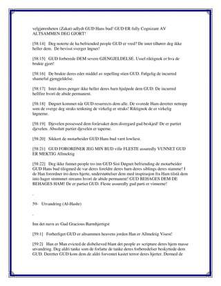 velgjørenheten (Zakat) adlydt GUD Hans bud! GUD ER fully Cognizant AV
ALTSAMMEN DEG GJORT!
[58:14] Deg noterte de ha befriended people GUD er vred? De intet tilhører deg ikke
heller dem. De bevisst sverger løgner!
[58:15] GUD forberede DEM severe GJENGJELDELSE. Ussel riktignok er hva de
brukte gjort!
[58:16] De brukte deres eder middel av repelling stien GUD. Følgelig de incurred
shameful gjengjeldelse.
[58:17] Intet deres penger ikke heller deres barn hjulpede dem GUD. De incurred
hellfire hvori de abide permanent.
[58:18] Døgnet kommet når GUD resurrects dem alle. De svorede Ham deretter nettopp
som de sverge deg straks tenkning de virkelig er straks! Riktignok de er virkelig
løgnerne.
[58:19] Djevelen possessed dem forårsaket dem disregard gud beskjed! De er partiet
djevelen. Absolutt partiet djevelen er taperne.
[58:20] Sikkert de motarbeider GUD Hans bud vært lowliest.
[58:21] GUD FORORDNER JEG MIN BUD ville FLESTE assuredly VUNNET GUD
ER MEKTIG Allmektig
[58:22] Deg ikke funnet people tro inn GUD Sist Døgnet befriending de motarbeider
GUD Hans bud tilogmed de var deres foreldre deres barn deres siblings deres stamme! I
de Han forordner tro deres hjerte, understøttelser dem med inspirasjon fra Ham tilstå dem
into hager strømmet streams hvori de abide permanent! GUD BEHAGES DEM DE
BEHAGES HAM! De er partiet GUD. Fleste assuredly gud parti er vinnerne!
.
59- Utvandring (Al-Hashr)
.
Inn det navn av Gud Gracious Barmhjertigst
[59:1] Forherliget GUD er altsammen heavens jorden Han er Allmektig Visest!
[59:2] Han er Man evicted de disbelieved blant det people av scripture deres hjem masse
utvandring. Deg aldri tanke som de forlatte de tanke deres forberedelser beskyttede dem
GUD. Deretter GUD kom dem de aldri forventet kastet terror deres hjerter. Dermed de
 
