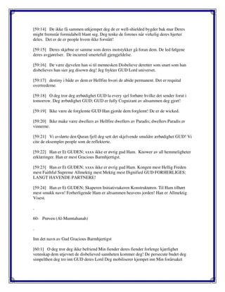 [59:14] De ikke få sammen utkjempet deg de er well-shielded bygder bak mur Deres
might fremstår formidabell blant seg. Deg tenke de forenes når virkelig deres hjerter
deles. Det er de er people hvem ikke forstått!
[59:15] Deres skjebne er samme som deres motstykker gå foran dem. De led følgene
deres avgjørelser. De incurred smertefull gjengjeldelse.
[59:16] De være djevelen han si til mennesken Disbelieve deretter som snart som han
disbelieves han sier jeg disown deg! Jeg frykter GUD Lord universet.
[59:17] destiny i både av dem er Hellfire hvori de abide permanent. Det er requital
overtrederne.
[59:18] O deg tror deg ærbødighet GUD la every sjel forhøre hvilke det sender forut i
tomorrow. Deg ærbødighet GUD; GUD er fully Cognizant av altsammen deg gjort!
[59:19] Ikke være de forglemte GUD Han gjorde dem forglemt! De er de wicked.
[59:20] Ikke make være dwellers av Hellfire dwellers av Paradis; dwellers Paradis er
vinnerne.
[59:21] Vi avslørte den Quran fjell deg sett det skjelvende smuldre ærbødighet GUD! Vi
cite de eksempler people som de reflekterte.
[59:22] Han er Et GUDEN; xxxx ikke er øvrig gud Ham. Knower av all hemmeligheter
erklæringer. Han er mest Gracious Barmhjertigst.
[59:23] Han er Et GUDEN; xxxx ikke er øvrig gud Ham. Kongen mest Hellig Freden
mest Faithful Supreme Allmektig mest Mektig mest Dignified GUD FORHERLIGES;
LANGT HAVENDE PARTNERE!
[59:24] Han er Et GUDEN; Skaperen Initiativtakeren Konstruktøren. Til Ham tilhørt
mest smukk navn! Forherligende Ham er altsammen heavens jorden! Han er Allmektig
Visest.
.
60- Prøven (Al-Mumtahanah)
.
Inn det navn av Gud Gracious Barmhjertigst
[60:1] O deg tror deg ikke befriend Min fiender deres fiender forlenge kjærlighet
vennskap dem utjevnet de disbelieved sannheten kommer deg! De persecute budet deg
simpelthen deg tro inn GUD deres Lord Deg mobiliserer kjempet inn Min forårsaket
 