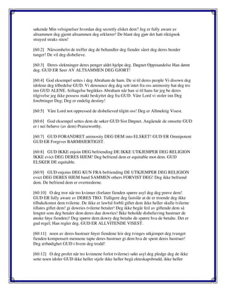 søkende Min velsignelser hvordan deg secretly elsket dem? Jeg er fully aware av
altsammen deg gjemt altsammen deg erklærer! De blant deg gjør det hatt riktignok
strayed straks stien!
[60:2] Nårsomhelst de treffer deg de behandler deg fiender såret deg deres hender
tunger! De vil deg disbelieve.
[60:3] Deres slektninger deres penger aldri hjelpe deg. Døgnet Oppstandelse Han dømt
deg. GUD ER Seer AV ALTSAMMEN DEG GJORT!
[60:4] God eksempel settes i deg Abraham de ham. De si til deres people Vi disown deg
idolene deg tilbedelse GUD. Vi denounce deg deg sett intet fra oss animosity hat deg tro
inn GUD ALENE. feiltagelse begikkes Abraham når han si til hans far jeg be deres
tilgivelse jeg ikke possess makt beskyttet deg fra GUD. Våre Lord vi stoler inn Deg
forebringer Deg; Deg er endelig destiny!
[60:5] Våre Lord not oppressed de disbelieved tilgitt oss! Deg er Allmektig Visest.
[60:6] God eksempel settes dem de søker GUD Sist Døgnet. Angående de omsette GUD
er i nei behøve (av dem) Praiseworthy.
[60:7] GUD FORANDRET animosity DEG DEM into ELSKET! GUD ER Omnipotent
GUD ER Forgiver BARMHJERTIGST.
[60:8] GUD IKKE enjoin DEG befriending DE IKKE UTKJEMPER DEG RELIGION
IKKE evict DEG DERES HJEM! Deg befriend dem er equitable mot dem. GUD
ELSKER DE equitable.
[60:9] GUD enjoins DEG KUN FRA befriending DE UTKJEMPER DEG RELIGION
evict DEG DERES HJEM band SAMMEN others FORVIST DEG! Deg ikke befriend
dem. De befriend dem er overtrederne.
[60:10] O deg tror når tro kvinner (forlater fienden spørre asyl deg deg prøve dem!
GUD ER fully aware av DERES TRO. Tidligere deg fastslår at de er troende deg ikke
tilbakekomst dem tvilerne. De ikke er lawful forbli giftet dem ikke heller skulle tvilerne
tillates giftet dem! gi dowries tvilerne betaler! Deg ikke begår feil av giftende dem så
lengtet som deg betaler dem deres due dowries! Ikke beholde disbelieving hustruer de
ønske føye fienden)! Deg spørre dem dowry deg betalte de spørre hva de betalte. Det er
gud regel; Han regler deg. GUD ER ALLVITENDE VISEST.
[60:11] noen av deres hustruer føyer fiendene leir deg tvinges utkjempet deg tvunget
fienden kompensert mennene tapte deres hustruer gi dem hva de spent deres hustruer!
Deg ærbødighet GUD i hvem deg trodd!
[60:12] O deg profet når tro kvinnene forlot tvilerne) søkt asyl deg pledge deg de ikke
sette noen idoler GUD ikke heller stjele ikke heller begå ekteskapsbrudd, ikke heller
 