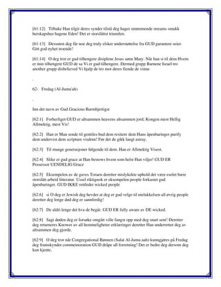 [61:12] Tilbake Han tilgir deres synder tilstå deg hager strømmende streams smukk
herskapshus hagene Eden! Det er storslåttst triumfen.
[61:13] Dessuten deg får noe deg truly elsker understøttelse fra GUD garantere seier.
Gitt god nyhet troende!
[61:14] O deg tror er gud tilhengere disiplene Jesus sønn Mary. Når han si til dem Hvem
er min tilhengere GUD de sa Vi er gud tilhengere. Dermed grupp Barnene Israel tro
another grupp disbelieved Vi hjalp de tro mot deres fiende de vinne
.
62- Fredag (Al-Jumu'ah)
.
Inn det navn av Gud Gracious Barmhjertigst
[62:1] Forherliget GUD er altsammen heavens altsammen jord; Kongen mest Hellig
Allmektig, mest Vis!
[62:2] Han er Man sende til gentiles bud dem resitere dem Hans åpenbaringer purify
dem undervist dem scripture visdom! Før det de gikk langt astray.
[62:3] Til mange generasjoner følgende til dem. Han er Allmektig Visest.
[62:4] Slike er gud grace at Han bestows hvem som helst Han viljer! GUD ER
Possessor UENDELIG Grace
[62:5] Eksempelen av de gaves Toraen deretter mislykekte uphold det være eselet bære
storslått arbeid litteratur. Ussel riktignok er eksempelen people forkastet gud
åpenbaringer. GUD IKKE rettleder wicked people
[62:6] si O deg er Jewish deg hevder at deg er gud velge til utelukkelsen all øvrig people
deretter deg lenge død deg er sannferdig!
[62:7] De aldri lenge det hva de begår. GUD ER fully aware av DE wicked.
[62:8] Sagt døden deg er forsøke omgått ville fangst opp med deg snart sent! Deretter
deg returneres Knower av all hemmeligheter erklæringer deretter Han underrettet deg av
altsammen deg gjorde.
[62:9] O deg tror når Congregational Bønnen (Salat Al-Jumu aah) kunngjøres på Fredag
deg framskyndet commemoration GUD dråpe all forretning! Det er bedre deg dersom deg
kun kjente.
 
