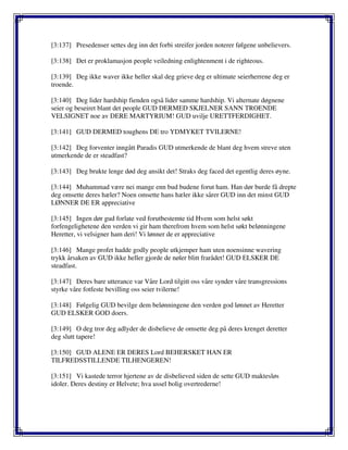 [3:137] Presedenser settes deg inn det forbi streifer jorden noterer følgene unbelievers.
[3:138] Det er proklamasjon people veiledning enlightenment i de righteous.
[3:139] Deg ikke waver ikke heller skal deg grieve deg er ultimate seierherrene deg er
troende.
[3:140] Deg lider hardship fienden også lider samme hardship. Vi alternate døgnene
seier og beseiret blant det people GUD DERMED SKJELNER SANN TROENDE
VELSIGNET noe av DERE MARTYRIUM! GUD uvilje URETTFERDIGHET.
[3:141] GUD DERMED toughens DE tro YDMYKET TVILERNE!
[3:142] Deg forventer inngått Paradis GUD utmerkende de blant deg hvem streve uten
utmerkende de er steadfast?
[3:143] Deg brukte lenge død deg ansikt det! Straks deg faced det egentlig deres øyne.
[3:144] Muhammad være nei mange enn bud budene forut ham. Han dør burde få drepte
deg omsette deres hæler? Noen omsette hans hæler ikke sårer GUD inn det minst GUD
LØNNER DE ER appreciative
[3:145] Ingen dør gud forlate ved forutbestemte tid Hvem som helst søkt
forfengelighetene den verden vi gir ham therefrom hvem som helst søkt belønningene
Heretter, vi velsigner ham deri! Vi lønner de er appreciative
[3:146] Mange profet hadde godly people utkjemper ham uten noensinne wavering
trykk årsaken av GUD ikke heller gjorde de nøler blitt frarådet! GUD ELSKER DE
steadfast.
[3:147] Deres bare utterance var Våre Lord tilgitt oss våre synder våre transgressions
styrke våre fotfeste bevilling oss seier tvilerne!
[3:148] Følgelig GUD bevilge dem belønningene den verden god lønnet av Heretter
GUD ELSKER GOD doers.
[3:149] O deg tror deg adlyder de disbelieve de omsette deg på deres krenget deretter
deg slutt tapere!
[3:150] GUD ALENE ER DERES Lord BEHERSKET HAN ER
TILFREDSSTILLENDE TILHENGEREN!
[3:151] Vi kastede terror hjertene av de disbelieved siden de sette GUD maktesløs
idoler. Deres destiny er Helvete; hva ussel bolig overtrederne!
 