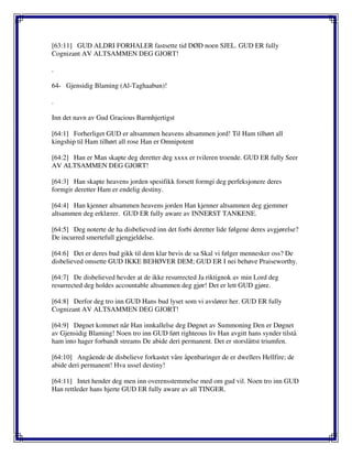 [63:11] GUD ALDRI FORHALER fastsette tid DØD noen SJEL. GUD ER fully
Cognizant AV ALTSAMMEN DEG GJORT!
.
64- Gjensidig Blaming (Al-Taghaabun)!
.
Inn det navn av Gud Gracious Barmhjertigst
[64:1] Forherliget GUD er altsammen heavens altsammen jord! Til Ham tilhørt all
kingship til Ham tilhørt all rose Han er Omnipotent
[64:2] Han er Man skapte deg deretter deg xxxx er tvileren troende. GUD ER fully Seer
AV ALTSAMMEN DEG GJORT!
[64:3] Han skapte heavens jorden spesifikk forsett formgi deg perfeksjonere deres
formgir deretter Ham er endelig destiny.
[64:4] Han kjenner altsammen heavens jorden Han kjenner altsammen deg gjemmer
altsammen deg erklærer. GUD ER fully aware av INNERST TANKENE.
[64:5] Deg noterte de ha disbelieved inn det forbi deretter lide følgene deres avgjørelse?
De incurred smertefull gjengjeldelse.
[64:6] Det er deres bud gikk til dem klar bevis de sa Skal vi følger mennesker oss? De
disbelieved omsette GUD IKKE BEHØVER DEM; GUD ER I nei behøve Praiseworthy.
[64:7] De disbelieved hevder at de ikke resurrected Ja riktignok av min Lord deg
resurrected deg holdes accountable altsammen deg gjør! Det er lett GUD gjøre.
[64:8] Derfor deg tro inn GUD Hans bud lyset som vi avslører her. GUD ER fully
Cognizant AV ALTSAMMEN DEG GJORT!
[64:9] Døgnet kommet når Han innkallelse deg Døgnet av Summoning Den er Døgnet
av Gjensidig Blaming! Noen tro inn GUD ført righteous liv Han avgitt hans synder tilstå
ham into hager forbandt streams De abide deri permanent. Det er storslåttst triumfen.
[64:10] Angående de disbelieve forkastet våre åpenbaringer de er dwellers Hellfire; de
abide deri permanent! Hva ussel destiny!
[64:11] Intet hender deg men inn overensstemmelse med om gud vil. Noen tro inn GUD
Han rettleder hans hjerte GUD ER fully aware av all TINGER.
 