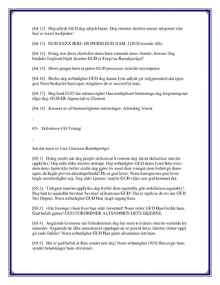 [64:12] Deg adlydt GUD deg adlydt budet. Deg omsette deretter eneste misjonen våre
bud er levert beskjeden!
[64:13] GUD XXXX IKKE ER ØVRIG GUD HAM. I GUD troende tillit.
[64:14] O deg tror deres ektefeller deres barn værende deres fiender; beware Deg
benåder forglemt tilgitt deretter GUD er Forgiver Barmhjertigst!
[64:15] Deres penger barn er prøve GUD possesses storslått recompense
[64:16] Derfor deg ærbødighet GUD deg kunne lytte adlydt gir velgjørenhet) din egen
god Noen beskyttes hans egen stinginess de er successful man.
[64:17] Deg lend GUD lån rettmessighet Han multiplisert belønninga deg forgreningsrør
tilgir deg. GUD ER Appreciative Clement
[64:18] Knower av all hemmeligheter erklæringer; Allmektig Visest.
.
65- Skilsmisse (Al-Talaaq)
.
Inn det navn av Gud Gracious Barmhjertigst
[65:1] O deg profet når deg people skilsmisse kvinnene deg sikret skilsmisse interim
oppfylles! Deg målt slike interim nettopp. Deg ærbødighet GUD deres Lord Ikke evict
dem deres hjem ikke heller skulle deg gjøre liv ussel dem tvunget dem forlatt på deres
egen, de begår proven ekteskapsbrudd! De er gud lover. Noen transgresses gud lover
begår urettferdighet seg. Deg aldri kjenner; maybe GUD viljer noe god kommet det.
[65:2] Tidligere interim oppfylles deg forlikt dem equitably gått atskillelsen equitably!
Deg hatt to equitable bevitner bevitnet skilsmissen GUD! Det er opplyse de tro inn GUD
Sist Døgnet. Noen ærbødighet GUD Han skapt utgang ham.
[65:3] ville forsørge i ham hvor han aldri forventet! Noen stoler GUD Han forslår ham.
Gud befalt gjøres! GUD FORORDNER ALTSAMMEN DETS SKJEBNE.
[65:4] Angående kvinnene når klimakterium deg har noen tvil deres interim værende tre
måneder. Angående de ikke menstruerer oppdager de er gravid deres interim slutter oppå
givende fødsler! Noen ærbødighet GUD Han gjøre altsammen lett ham.
[65:5] Det er gud befalt at Han sender ned deg! Noen ærbødighet GUD Han avgir hans
synder belønninger ham storsinnet.
 