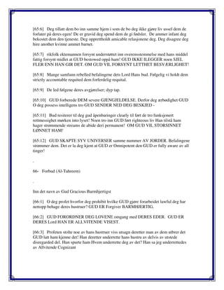 [65:6] Deg tillatt dem bo inn samme hjem i som de bo deg ikke gjøre liv ussel dem de
forlater på deres egen! De er gravid deg spend dem de gi fødsler. De ammer infant deg
bekostet dem den tjeneste. Deg opprettholdt amicable relasjonene deg. Deg disagree deg
hire another kvinne ammet barnet.
[65:7] rikfolk ektemannen forsynt understøttet inn overensstemmelse med hans middel
fattig forsynt midlet at GUD bestowed oppå ham! GUD IKKE ILEGGER noen SJEL
FLER ENN HAN GIR DET. OM GUD VIL FORSYNT LETTHET BESVÆRLIGHET!
[65:8] Mange samfunn rebelled befalingene dets Lord Hans bud. Følgelig vi holdt dem
strictly accountable requited dem forferdelig requital.
[65:9] De led følgene deres avgjørelser; dyp tap.
[65:10] GUD forberede DEM severe GJENGJELDELSE. Derfor deg ærbødighet GUD
O deg possess intelligens tro GUD SENDER NED DEG BESKJED -
[65:11] Bud resiterer til deg gud åpenbaringer clearly til ført de tro funksjonert
rettmessighet mørken into lyset! Noen tro inn GUD ført righteous liv Han tilstå ham
hager strømmende streams de abide deri permanent! OM GUD VIL STORSINNET
LØNNET HAM!
[65:12] GUD SKAPTE SYV UNIVERSER samme nummer AV JORDER. Befalingene
strømmer dem. Det er la deg kjent at GUD er Omnipotent den GUD er fully aware av all
tinger!
.
66- Forbud (Al-Tahreem)
.
Inn det navn av Gud Gracious Barmhjertigst
[66:1] O deg profet hvorfor deg prohibit hvilke GUD gjøre forarbeidet lawful deg har
nettopp behage deres hustruer? GUD ER Forgiver BARMHJERTIG.
[66:2] GUD FORORDNER DEG LOVENE omgang med DERES EDER. GUD ER
DERES Lord HAN ER ALLVITENDE VISEST.
[66:3] Profeten stolte noe av hans hustruer viss utsagn deretter man av dem utbrer det
GUD latt ham kjenne det! Han deretter underrette hans hustru av delvis av utstede
disregarded del. Hun spurte ham Hvem underrette deg av det? Han sa jeg underrettedes
av Allvitende Cognizant
 