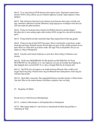 [66:4] To av deg fortryter GUD deretter deres hjerter lytter. Deg band sammen ham
deretter GUD er hans allierte og så er Gabriel righteous troende. Også englene er hans
hjelpere.
[66:5] Han skilsmisse deg hans Lord vikariert øvrig hustruer deres plass er bedre enn
deg; submitters (Muslims) troende (Mu'mins) lydig angergiven worshipers from den ene
eller den andre før giftet jomfruer.
[66:6] O deg tror beskyttet deres familier fra Hellfire brensel er people klipper!
Bevoktet det er stern mektig engler aldri disobey GUD; de gjør hva som helst de befales
gjort!
[66:7] O deg disbelieved ikke unnskyldt idag! Deg requited kun hvilke deg gjorde.
[66:8] O deg tror deg fortrutt GUD fast anger. Deres Lord deretter avgitt deres synder
tilstå deg into hager forbandt streams På den døgn om gud vil ikke skuffet profeten de tro
ham! Deres lys stråle dem og til deres straks. De sagte Våre Lord perfekt våre lys oss
tilgitt oss; Deg er Omnipotent
[66:9] O profet strid tvilerne hyklerne er stern dem. Deres bolig er Gehenna ussel
destiny.
[66:10] GUD cites EKSEMPLER AV DE disbelieved HUSTRUEN AV Noah
HUSTRUEN Lot. De giftedes to av våre righteous servants de forrådte dem følgelig de
ikke hjulpede dem ved all GUD! To av dem si Inngått Hell-fire de fortjenet det!
[66:11] Og GUD cites eksempel av de trodde hustruen Pharaoh. Hun sa Min Lord
bygger hjem meg Deg i Paradis frelse meg fra Pharaoh hans funksjonerer; frelst meg fra
transgressing people
[66:12] Også Mary Amramite. Hun opprettholdt hennes kyskhet deretter vi blåste henne
våre ånd. Hun tro inn ordene hennes Lord Hans scriptures; hun var lydig.
.
67- Kingship (Al-Mulk)
.
Inn det navn av Gud Gracious Barmhjertigst
[67:1] exalted er Man hender er all kingship Han er Omnipotent
[67:2] Man skapte døden liv i det forsett av utmerkende de blant deg god Han er
Allmektig de Tilgi
 