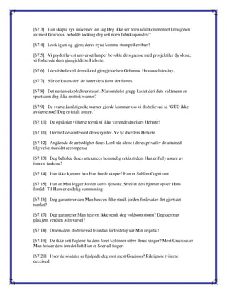 [67:3] Han skapte syv universer inn lag Deg ikke ser noen ufullkommenhet kreasjonen
av mest Gracious. beholde looking deg sett noen fabrikasjonsfeil?
[67:4] Look igjen og igjen; deres øyne komme stumped erobret!
[67:5] Vi prydet lavest universet lamper bevokte dets grense med prosjektiler djevlene;
vi forberede dem gjengjeldelse Helvete.
[67:6] I de disbelieved deres Lord gjengjeldelsen Gehenna. Hva ussel destiny.
[67:7] Når de kastes deri de hører dets furor det fumes
[67:8] Det nesten eksploderer raseri. Nårsomhelst grupp kastet deri dets vaktmenn er
spurt dem deg ikke mottok warner?
[67:9] De svarte Ja riktignok; warner gjorde kommer oss vi disbelieved sa ‘GUD ikke
avslørte noe! Deg er totalt astray. '
[67:10] De også sier vi hørte forstå vi ikke værende dwellers Helvete!
[67:11] Dermed de confessed deres synder. Ve til dwellers Helvete.
[67:12] Angående de ærbødighet deres Lord når alene i deres privatliv de attained
tilgivelse storslått recompense
[67:13] Deg beholde deres utterances hemmelig erklært dem Han er fully aware av
innerst tankene!
[67:14] Han ikke kjenner hva Han burde skapte? Han er Sublim Cognizant
[67:15] Han er Man legger Jorden deres tjeneste. Streifet dets hjørner spiser Hans
forråd! Til Ham er endelig summoning
[67:16] Deg garanterer den Man heaven ikke streik jorden forårsaker det gjort det
tumlet?
[67:17] Deg garanterer Man heaven ikke sendt deg voldsom storm? Deg deretter
påskjønt verdien Min varsel?
[67:18] Others dem disbelieved hvordan forferdelig var Min requital!
[67:19] De ikke sett fuglene ha dem foret kolonner utbre deres vinger? Mest Gracious er
Man holder dem inn det luft Han er Seer all tinger.
[67:20] Hvor de soldater er hjulpede deg mot mest Gracious? Riktignok tvilerne
deceived
 