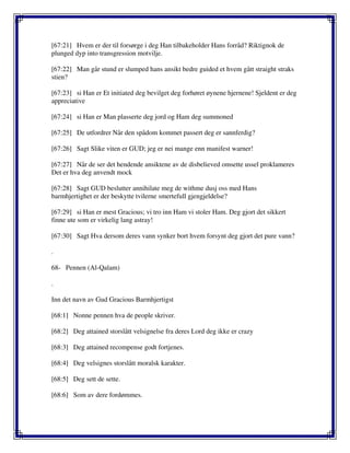 [67:21] Hvem er der til forsørge i deg Han tilbakeholder Hans forråd? Riktignok de
plunged dyp into transgression motvilje.
[67:22] Man går stund er slumped hans ansikt bedre guided et hvem gått straight straks
stien?
[67:23] si Han er Et initiated deg bevilget deg forhøret øynene hjernene! Sjeldent er deg
appreciative
[67:24] si Han er Man plasserte deg jord og Ham deg summoned
[67:25] De utfordrer Når den spådom kommet passert deg er sannferdig?
[67:26] Sagt Slike viten er GUD; jeg er nei mange enn manifest warner!
[67:27] Når de ser det hendende ansiktene av de disbelieved omsette ussel proklameres
Det er hva deg anvendt mock
[67:28] Sagt GUD beslutter annihilate meg de withme dusj oss med Hans
barmhjertighet er der beskytte tvilerne smertefull gjengjeldelse?
[67:29] si Han er mest Gracious; vi tro inn Ham vi stoler Ham. Deg gjort det sikkert
finne ute som er virkelig lang astray!
[67:30] Sagt Hva dersom deres vann synker bort hvem forsynt deg gjort det pure vann?
.
68- Pennen (Al-Qalam)
.
Inn det navn av Gud Gracious Barmhjertigst
[68:1] Nonne pennen hva de people skriver.
[68:2] Deg attained storslått velsignelse fra deres Lord deg ikke er crazy
[68:3] Deg attained recompense godt fortjenes.
[68:4] Deg velsignes storslått moralsk karakter.
[68:5] Deg sett de sette.
[68:6] Som av dere fordømmes.
 