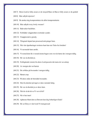 [68:7] Deres Lord er fully aware av de strayed Hans sti Han er fully aware av de guided
[68:8] Ikke adlydt rejectors!
[68:9] De ønsker deg kompromittere de altfor kompromitterte.
[68:10] Ikke adlydt every lowly swearer!
[68:11] Bakvasker backbiter.
[68:12] Forbidder velgjørenhet overtreder synder.
[68:13] Unappreciative greedy.
[68:14] Tilogmed skjønt han possessed nok penger barn.
[68:15] Når våre åpenbaringer resiteres ham han sier Tales fra fortiden!
[68:16] Vi navneede hans ansikt.
[68:17] Vi tested dem lik vi tested eierne hagen som svor de høste det i morgen tidlig.
[68:18] De var så absolutt jo.
[68:19] Forbigående (storm) fra deres Lord passerte det mens de var asleep
[68:20] Av morgen det var barren
[68:21] De avblåse på hverandre i morgen tidlig.
[68:22] Høstet crop
[68:23] På deres måte de betrodde hverandre.
[68:24] Den fra deretter på inget av dem værende fattig.
[68:25] De var så absolutt jo av deres høst.
[68:26] Når de så det de sa Vi var så feil!
[68:27] Nå vi har intet!
[68:28] righteous blant dem sa Dersom kun deg forherliget (Gud)!
[68:29] De sa Glory er våre Lord Vi transgressed
 
