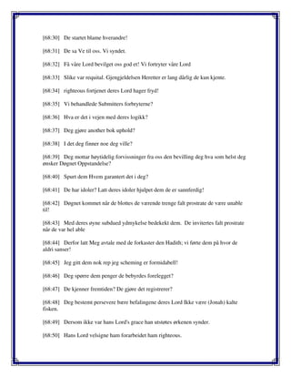 [68:30] De startet blame hverandre!
[68:31] De sa Ve til oss. Vi syndet.
[68:32] Få våre Lord bevilget oss god et! Vi fortryter våre Lord
[68:33] Slike var requital. Gjengjeldelsen Heretter er lang dårlig de kun kjente.
[68:34] righteous fortjenet deres Lord hager fryd!
[68:35] Vi behandlede Submitters forbryterne?
[68:36] Hva er det i vejen med deres logikk?
[68:37] Deg gjøre another bok uphold?
[68:38] I det deg finner noe deg ville?
[68:39] Deg mottar høytidelig forvissninger fra oss den bevilling deg hva som helst deg
ønsker Døgnet Oppstandelse?
[68:40] Spurt dem Hvem garantert det i deg?
[68:41] De har idoler? Latt deres idoler hjulpet dem de er sannferdig!
[68:42] Døgnet kommet når de blottes de værende trenge falt prostrate de være unable
til!
[68:43] Med deres øyne subdued ydmykelse bedekekt dem. De invitertes falt prostrate
når de var hel able
[68:44] Derfor latt Meg avtale med de forkaster den Hadith; vi førte dem på hvor de
aldri sanser!
[68:45] Jeg gitt dem nok rep jeg scheming er formidabell!
[68:46] Deg spørre dem penger de bebyrdes forelegget?
[68:47] De kjenner fremtiden? De gjøre det registrerer?
[68:48] Deg bestemt persevere bære befalingene deres Lord Ikke være (Jonah) kalte
fisken.
[68:49] Dersom ikke var hans Lord's grace han utstøtes ørkenen synder.
[68:50] Hans Lord velsigne ham forarbeidet ham righteous.
 