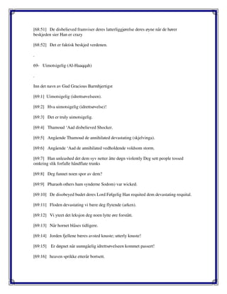[68:51] De disbelieved framviser deres latterliggjørelse deres øyne når de hører
beskjeden sier Han er crazy
[68:52] Det er faktisk beskjed verdenen.
.
69- Uimotsigelig (Al-Haaqqah)
.
Inn det navn av Gud Gracious Barmhjertigst
[69:1] Uimotsigelig (idrettsøvelseen).
[69:2] Hva uimotsigelig (idrettsøvelse)!
[69:3] Det er truly uimotsigelig.
[69:4] Thamoud ‘Aad disbelieved Shocker.
[69:5] Angående Thamoud de annihilated devastating (skjelvinga).
[69:6] Angående ‘Aad de annihilated vedholdende voldsom storm.
[69:7] Han unleashed det dem syv netter åtte døgn violently Deg sett people tossed
omkring slik forfalle håndflate trunks
[69:8] Deg funnet noen spor av dem?
[69:9] Pharaoh others ham synderne Sodom) var wicked.
[69:10] De disobeyed budet deres Lord Følgelig Han requited dem devastating requital.
[69:11] Floden devastating vi bære deg flytende (arken).
[69:12] Vi yteet det leksjon deg noen lytte øre forstått.
[69:13] Når hornet blåses tidligere.
[69:14] Jorden fjellene bæres avsted knuste; utterly knuste!
[69:15] Er døgnet når uunngåelig idrettsøvelseen kommet passert!
[69:16] heaven sprikke etterår bortsett.
 
