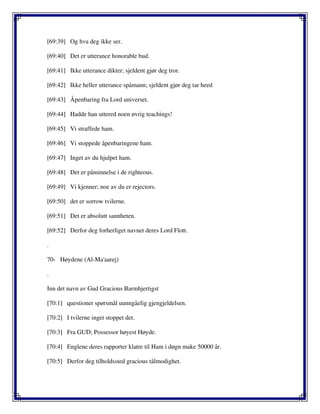 [69:39] Og hva deg ikke ser.
[69:40] Det er utterance honorable bud.
[69:41] Ikke utterance dikter; sjeldent gjør deg tror.
[69:42] Ikke heller utterance spåmann; sjeldent gjør deg tar heed
[69:43] Åpenbaring fra Lord universet.
[69:44] Hadde han uttered noen øvrig teachings!
[69:45] Vi straffede ham.
[69:46] Vi stoppede åpenbaringene ham.
[69:47] Inget av du hjulpet ham.
[69:48] Det er påminnelse i de righteous.
[69:49] Vi kjenner; noe av du er rejectors.
[69:50] det er sorrow tvilerne.
[69:51] Det er absolutt sannheten.
[69:52] Derfor deg forherliget navnet deres Lord Flott.
.
70- Høydene (Al-Ma'aarej)
.
Inn det navn av Gud Gracious Barmhjertigst
[70:1] questioner spørsmål uunngåelig gjengjeldelsen.
[70:2] I tvilerne inget stoppet det.
[70:3] Fra GUD; Possessor høyest Høyde.
[70:4] Englene deres rapporter klatre til Ham i døgn make 50000 år.
[70:5] Derfor deg tilholdssted gracious tålmodighet.
 