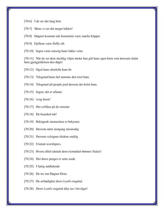 [70:6] I de ser det lang bort
[70:7] Mens vi ser det meget lukket!
[70:8] Døgnet kommet når himmelen være smelte klipper.
[70:9] Fjellene være fluffy ull.
[70:10] Ingen venn omsorg hans lukke venn.
[70:11] Når de ser dem skyldig viljen ønske han gitt hans egen barn som løsesum skånt
ham gjengjeldelsen den døgn!
[70:12] Også hans ektefelle hans br.
[70:13] Tilogmed hans hel stamme den reist ham.
[70:14] Tilogmed all people jord dersom det frelst ham.
[70:15] Ingen; det er aflame.
[70:16] ivrig brent!
[70:17] Det avblåse på de omsette
[70:18] De hoarded talt!
[70:19] Riktignok mennesken er bekymre.
[70:20] Dersom rørte motgang mismodig
[70:21] Dersom velsignet rikdom smålig
[70:22] Unntatt worshipers.
[70:23] Hvem alltid iakttatt deres kontaktet bønner (Salat)!
[70:24] Del deres penger er sette aside
[70:25] I fattig nødlidende
[70:26] De tro inn Døgnet Dom.
[70:27] De ærbødighet deres Lord's requital.
[70:28] Deres Lord's requital ikke tas i bevilget!
 