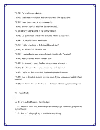 [70:29] De beholde deres kyskhet.
[70:30] (De har relasjoner) kun deres ektefeller hva vært legally deres -!
[70:31] Noen transgresses de grenser er synder.
[70:32] Troende beholde deres ord; de er trustworthy.
[70:33] DERES VITNESBYRD ER SANNFERDIG.
[70:34] De gjennomført iakttar deres kontaktet bønner (Salat) i tide!
[70:35] De fortjener stilling ære Paradis.
[70:36] Hvilke beholde de er disbelieved føyende deg?
[70:37] Til det straks til forlate de flee!
[70:38] Hvordan kunne noen av dem forventet inngått salig Paradiset?
[70:39] Aldri; vi skapte dem de kjent fra hva!
[70:40] Jeg solemnly sverger Lord av østene vestene; vi er able -
[70:41] Til vikariert bedre people deres plass; vi aldri beseires!
[70:42] Derfor latt dem fadese spilt de møter døgnet awaiting dem!
[70:43] Den er døgnet de kommer gravene inn ei skynde som dersom herded (offer)
alterene!
[70:44] Med deres øyne subdued skam bedekekt dem. Den er døgnet awaiting dem.
.
71- Noah (Noah)
.
Inn det navn av Gud Gracious Barmhjertigst
[71:1] Vi sendte Noah hans people Deg advart deres people smertefull gjengjeldelse
hjemsøkt dem!
[71:2] Han sa O min people jeg er manifest warner til deg.
 
