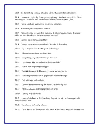 [71:3] Til alarmert deg som deg tilbedelse GUD ærbødighet Ham adlydt meg!
[71:4] Han deretter tilgitt deg deres synder respitt deg i forutbestemte periode! Fleste
assuredly gud fastsettelse aldri forhales efter at det være due deg kun kjente.
[71:5] Han sa Min Lord jeg inviterer min people natt døgn.
[71:6] Min invitasjon kun øke deres motvilje.
[71:7] Nårsomhelst jeg inviterte dem tilgis Deg de plasserte deres fingrer deres ører
dekke seg med deres klærer insisterte omsette arrogant!
[71:8] Deretter jeg inviterte dem publicly.
[71:9] Deretter jeg proklamerte dem høylytt jeg eike til dem privat.
[71:10] Jeg sa Implore deres Lord tilgivelse; Han Tilgir!
[71:11] ‘Han deretter dusj deg storsinnet regn
[71:12] Forsynt deg penger barn frukthager streams '!
[71:13] Hvorfor deg ikke strever burde ærbødighet GUD?
[71:14] Han er Man skapte deg inn etappe!
[71:15] Deg ikke innser at GUD skapte syv universer inn gjøre lag
[71:16] Han formgav månen deri er lys plasserte solen vært lampe!
[71:17] Gud spirte deg jorden plante
[71:18] Deretter Han returnerer deg det Han sikkert brakt deg ute!
[71:19] GUD forarbeidet JORDEN BEBOELIG DEG.
[71:20] Den deg bygd veier deri.
[71:21] Noah sa Min Lord de disobeyed meg følge de var utjevner korrumpere når
velsignet penger barn!
[71:22] De schemed forferdelig schemes
[71:23] De sa ikke forlatt deres guder! Ikke forlatt Wadd Suwaa Yaghouth Ya ooq Nasr.
'!
 