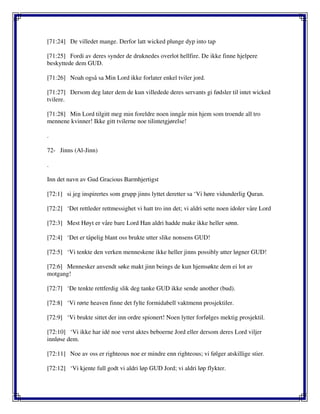[71:24] De villedet mange. Derfor latt wicked plunge dyp into tap
[71:25] Fordi av deres synder de druknedes overlot hellfire. De ikke finne hjelpere
beskyttede dem GUD.
[71:26] Noah også sa Min Lord ikke forlater enkel tviler jord.
[71:27] Dersom deg later dem de kun villedede deres servants gi fødsler til intet wicked
tvilere.
[71:28] Min Lord tilgitt meg min foreldre noen inngår min hjem som troende all tro
mennene kvinner! Ikke gitt tvilerne noe tilintetgjørelse!
.
72- Jinns (Al-Jinn)
.
Inn det navn av Gud Gracious Barmhjertigst
[72:1] si jeg inspirertes som grupp jinns lyttet deretter sa ‘Vi høre vidunderlig Quran.
[72:2] ‘Det rettleder rettmessighet vi hatt tro inn det; vi aldri sette noen idoler våre Lord
[72:3] Mest Høyt er våre bare Lord Han aldri hadde make ikke heller sønn.
[72:4] ‘Det er tåpelig blant oss brukte utter slike nonsens GUD!
[72:5] ‘Vi tenkte den verken menneskene ikke heller jinns possibly utter løgner GUD!
[72:6] Mennesker anvendt søke makt jinn beings de kun hjemsøkte dem ei lot av
motgang!
[72:7] ‘De tenkte rettferdig slik deg tanke GUD ikke sende another (bud).
[72:8] ‘Vi rørte heaven finne det fylte formidabell vaktmenn prosjektiler.
[72:9] ‘Vi brukte sittet der inn ordre spionert! Noen lytter forfølges mektig prosjektil.
[72:10] ‘Vi ikke har idé noe verst aktes beboerne Jord eller dersom deres Lord viljer
innløse dem.
[72:11] Noe av oss er righteous noe er mindre enn righteous; vi følger atskillige stier.
[72:12] ‘Vi kjente full godt vi aldri løp GUD Jord; vi aldri løp flykter.
 
