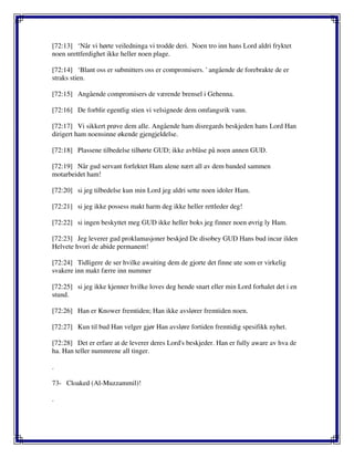 [72:13] ‘Når vi hørte veiledninga vi trodde deri. Noen tro inn hans Lord aldri fryktet
noen urettferdighet ikke heller noen plage.
[72:14] ‘Blant oss er submitters oss er compromisers. ' angående de forebrakte de er
straks stien.
[72:15] Angående compromisers de værende brensel i Gehenna.
[72:16] De forblir egentlig stien vi velsignede dem omfangsrik vann.
[72:17] Vi sikkert prøve dem alle. Angående ham disregards beskjeden hans Lord Han
dirigert ham noensinne økende gjengjeldelse.
[72:18] Plassene tilbedelse tilhørte GUD; ikke avblåse på noen annen GUD.
[72:19] Når gud servant forfektet Ham alene nært all av dem banded sammen
motarbeidet ham!
[72:20] si jeg tilbedelse kun min Lord jeg aldri sette noen idoler Ham.
[72:21] si jeg ikke possess makt harm deg ikke heller rettleder deg!
[72:22] si ingen beskyttet meg GUD ikke heller boks jeg finner noen øvrig ly Ham.
[72:23] Jeg leverer gud proklamasjoner beskjed De disobey GUD Hans bud incur ilden
Helvete hvori de abide permanent!
[72:24] Tidligere de ser hvilke awaiting dem de gjorte det finne ute som er virkelig
svakere inn makt færre inn nummer
[72:25] si jeg ikke kjenner hvilke loves deg hende snart eller min Lord forhalet det i en
stund.
[72:26] Han er Knower fremtiden; Han ikke avslører fremtiden noen.
[72:27] Kun til bud Han velger gjør Han avsløre fortiden fremtidig spesifikk nyhet.
[72:28] Det er erfare at de leverer deres Lord's beskjeder. Han er fully aware av hva de
ha. Han teller nummrene all tinger.
.
73- Cloaked (Al-Muzzammil)!
.
 