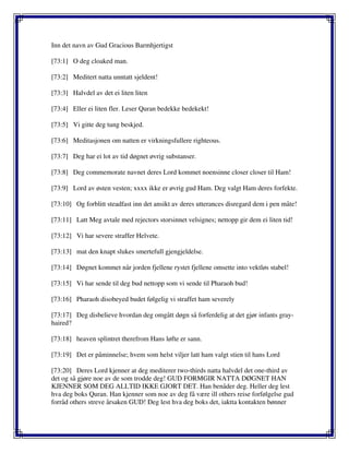 Inn det navn av Gud Gracious Barmhjertigst
[73:1] O deg cloaked man.
[73:2] Meditert natta unntatt sjeldent!
[73:3] Halvdel av det ei liten liten
[73:4] Eller ei liten fler. Leser Quran bedekke bedekekt!
[73:5] Vi gitte deg tung beskjed.
[73:6] Meditasjonen om natten er virkningsfullere righteous.
[73:7] Deg har ei lot av tid døgnet øvrig substanser.
[73:8] Deg commemorate navnet deres Lord kommet noensinne closer closer til Ham!
[73:9] Lord av østen vesten; xxxx ikke er øvrig gud Ham. Deg valgt Ham deres forfekte.
[73:10] Og forblitt steadfast inn det ansikt av deres utterances disregard dem i pen måte!
[73:11] Latt Meg avtale med rejectors storsinnet velsignes; nettopp gir dem ei liten tid!
[73:12] Vi har severe straffer Helvete.
[73:13] mat den knapt slukes smertefull gjengjeldelse.
[73:14] Døgnet kommet når jorden fjellene rystet fjellene omsette into vektløs stabel!
[73:15] Vi har sende til deg bud nettopp som vi sende til Pharaoh bud!
[73:16] Pharaoh disobeyed budet følgelig vi straffet ham severely
[73:17] Deg disbelieve hvordan deg omgått døgn så forferdelig at det gjør infants gray-
haired?
[73:18] heaven splintret therefrom Hans løfte er sann.
[73:19] Det er påminnelse; hvem som helst viljer latt ham valgt stien til hans Lord
[73:20] Deres Lord kjenner at deg mediterer two-thirds natta halvdel det one-third av
det og så gjøre noe av de som trodde deg! GUD FORMGIR NATTA DØGNET HAN
KJENNER SOM DEG ALLTID IKKE GJORT DET. Han benåder deg. Heller deg lest
hva deg boks Quran. Han kjenner som noe av deg få være ill others reise forfølgelse gud
forråd others streve årsaken GUD! Deg lest hva deg boks det, iaktta kontakten bønner
 