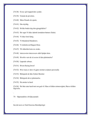 [74:38] Every sjel trapped dets synder.
[74:39] Unntatt de på retten.
[74:40] Mens Paradis de spurte.
[74:41] Om skyldig
[74:42] Hvilke brakte deg den gjengjeldelse?
[74:43] De sagte Vi ikke iakttok kontakten bønner (Salat).
[74:44] Vi ikke foret fattig.
[74:45] Vi blundered blunderers.
[74:46] Vi disbelieved Døgnet Dom.
[74:47] Til sikkerhet kom oss straks.
[74:48] intercession intercessors aldri hjulpet dem.
[74:49] Hvorfor vært de så averse til den påminnelse?
[74:50] Løpende sebraer.
[74:51] Hvem fleeing løven!
[74:52] Hver man av dem vil gjøre mottatt scripture personally
[74:53] Riktignok de ikke frykter Heretter
[74:54] Riktignok det er påminnelse.
[74:55] De ønsker ta heed
[74:56] De ikke tatte heed mot om gud vil. Han er kilden rettmessighet; Han er kilden
tilgivelse.
.
75- Oppstandelse (Al-Qeyaamah)
.
Inn det navn av Gud Gracious Barmhjertigst
 