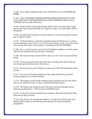 [3:163] De jo opptar forskjellig ranger GUD. GUD ER Seer AV ALTSAMMEN DE
GJØRE.
[3:164] GUD VELSIGNER TROENDE REISING DERES MIDT BUD FRA DEM
resitere DEM HANS ÅPENBARINGER purify DEM UNDERVIST DEM scripture
VISDOM! Før det de gikk totalt astray.
[3:165] Straks deg lider setback utjevner deg inflicted twice som meget lidelse (oppå
deres fiende) deg sa gjorde det hender oss? Sagt Det er følge av din egen dåder. GUD er
Omnipotent
[3:166] Hva hjemsøke deg døgnet to hærene clashed var inn overensstemmelse med om
gud vil skjelnet troende!
[3:167] Til blotte hyklerne sas Kommer utkjempet årsaken GUD bidra De sa vi kjente
hvordan utkjempet vi føye deg. De var closer til vantro deretter enn de var tro! De uttered
deres munner hvilke ikke var deres hjerter! GUD kjenne HVA DE GJEMMER.
[3:168] De sa av deres kinsmen som de stayed bak Hadde de adlydte oss de ikke drepes.
Sagt Deretter forhindret din egen død deg er sannferdig!
[3:169] Ikke tenke de drepes årsaken GUD er død; de er alive deres Lord nytende Hans
forråd!
[3:170] De fryder gud grace de har god nyhet deres comrades gjøre ikke terning dem
som de har intet fryktet ikke heller ville de grieve
[3:171] De har god nyhet gud velsignelser og grace og at GUD aldri mislykekker lønne
troende!
[3:172] De svarer GUD budet forfølgelsen de lider opprettholdt deres god arbeid
forsprang righteous liv storslått belønning!
[3:173] Når people si til dem People mobiliserer deg; deg fryktet dem den kun styrket
deres tro de sagt GUD forslår oss; Han er tilfredsstillende Beskytteren!
[3:174] De fortjener gud velsignelser grace Nei harm noensinne berøringer dem de
attained gud godkjennelse! GUD possesses UENDELIG grace
[3:175] Er djevelen system instill frykter hans subjekter. Ikke fryktet dem fryktet Meg
heller dersom deg er troende!
[3:176] Ikke bedrøves de framskynder disbelieve! De aldri sårer GUD inn det minst
Heller GUD har willed som de ikke hatte deler Heretter De incurred forferdelig
gjengjeldelse.
 