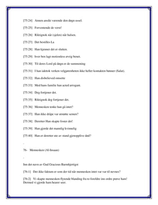 [75:24] Annen ansikt værende den døgn ussel.
[75:25] Forventende de verst!
[75:26] Riktignok når (sjelen) når halsen.
[75:27] Det bestilles La
[75:28] Han kjenner det er slutten.
[75:29] hver ben lagt motionless øvrig benet.
[75:30] Til deres Lord på døgn er de summoning
[75:31] I han iakttok verken velgjørenheten ikke heller kontakten bønner (Salat).
[75:32] Han disbelieved omsette
[75:33] Med hans familie han acted arrogant.
[75:34] Deg fortjener det.
[75:35] Riktignok deg fortjener det.
[75:36] Mennesken tenke han gå intet?
[75:37] Han ikke dråpe var utstøtte semen?
[75:38] Deretter Han skapte foster det!
[75:39] Han gjorde det mannlig kvinnelig
[75:40] Han er deretter ute av stand gjenopplive død?
.
76- Mennesken (Al-Insaan)
.
Inn det navn av Gud Gracious Barmhjertigst
[76:1] Det ikke faktum er som der tid når mennesken intet var var til nevnes?
[76:2] Vi skapte mennesken flytende blanding fra to foreldre inn ordre prøve ham!
Dermed vi gjorde ham hearer seer.
 