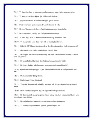 [76:3] Vi framviste ham to stiene deretter han er enten appreciative unappreciative.
[76:4] Vi forberede tvilerne kjede sjakle blussende Helvete!
[76:5] Angående virtuous de drukkede kopper spiced nektar!
[76:6] Forår reserveres gud servants; det gush ute som de ville
[76:7] De oppfyller deres pledges ærbødighet døgn er ytterst vanskelig.
[76:8] De donate deres yndling mat fattig foreldreløse fanget
[76:9] Vi forer deg GUD; vi ikke forventer lønner deg ikke heller takk.
[76:10] Vi frykter våre Lord døgn være full av elendighet besvær.
[76:11] Følgelig GUD beskytter dem ondene den døgn lønnet dem glede contentment!
[76:12] Han lønner dem i deres steadfastness Paradis silke.
[76:13] De slapper deri luksuriøs furnishings. De lider verken varmen solen ikke heller
noen forkjølelse.
[76:14] Nyansen bedekekker dem deri fruktene bringes innenfor nådd!
[76:15] De tjenes drukket sølv beholdere kopp som er gjennomskinnelig!
[76:16] Gjennomskinnelig kopper skjønt forarbeidet forsølvet; de riktig fortjenet alle
det!
[76:17] De nyter drinker deilig flavors
[76:18] Fra forår deri kjent Salsabeel.
[76:19] Tjenende dem værende udødelig servants! Når deg ser dem de look scattered
perler.
[76:20] Hvor som helst deg look deg sett fryd vidunderlig dominion!
[76:21] På dem værende klærer av grønn fløyel sateng forsølvet ornamenter! Deres Lord
forsynt dem pure drinker.
[76:22] Det er belønninga awaits deg deres anstrengelser påskjønnes.
[76:23] Vi avslører deg den Quran; spesiell åpenbaring fra oss.
 