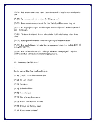 [76:24] Deg bestemt bære deres Lord's commandments ikke adlyder noen syndig tviler
dem.
[76:25] Og commemorate navnet deres Lord døgn og natt!
[76:26] Under natta etteråret prostrate før Ham forherliget Ham mange lang natt!
[76:27] De people preoccupied den fleeting liv mens disregarding - Rettferdig forut av
dem - Tung døgn.
[76:28] Vi skapte dem fastslo dem og nårsomhelst vi ville vi vikarierte others deres
plass!
[76:29] Det er påminnelse hvem som helst viljer valgt stien til hans Lord
[76:30] Hva som helst deg gjort det er inn overensstemmelse med om gud vil. GUD ER
ALLVITENDE VIS.
[76:31] Han tilstår hvem som helst Han viljer into Hans barmhjertighet. Angående
overtrederne Han forberede dem smertefull gjengjeldelse.
.
77- Oversendet (Al-Mursalaat)!
.
Inn det navn av Gud Gracious Barmhjertigst
[77:1] (Engler) oversendet inn suksesjon.
[77:2] Til kjørt vinden!
[77:3] Stir skyer.
[77:4] Utdelt forrådene!
[77:5] levere beskjed
[77:6] God nyhet også som varsel.
[77:7] Hvilke loves kommet passert!
[77:8] Dermed når stjernene legge
[77:9] Himmelen er åpne opp!
 