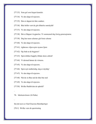 [77:33] Som gul som fargen kameler.
[77:34] Ve den døgn til rejectors.
[77:35] Den er døgnet de ikke snakker.
[77:36] Ikke heller vært de gitt tillatelse unnskyldt!
[77:37] Ve den døgn til rejectors.
[77:38] Det er Døgnet Avgjørelse. Vi summoned deg forrig generasjonene.
[77:39] Deg har noen schemes går forut scheme
[77:40] Ve den døgn til rejectors.
[77:41] righteous viljen nyter nyanse fjære
[77:42] Og frukt at de begjærer!
[77:43] Spist drikker happily tilbake deres arbeid!
[77:44] Vi dermed lønner de virtuous.
[77:45] Ve den døgn til rejectors.
[77:46] Spist nytt midlertidig; deg er skyldig!
[77:47] Ve den døgn til rejectors.
[77:48] Når de sis Bue ned de ikke bue ned
[77:49] Ve den døgn til rejectors.
[77:50] Hvilke Hadith den de uphold?
.
78- Idrettsøvelseen (Al-Naba)
.
Inn det navn av Gud Gracious Barmhjertigst
[78:1] Hvilke være de questioning
 