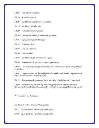 [78:25] Kun inferno bitter mat.
[78:26] Rettferdig requital.
[78:27] De aldri forventet holdes accountable!
[78:28] utterly forkaste våre tegn.
[78:29] Vi talt altsammen registrere
[78:30] Lidt følgene; vi kun økte deres gjengjeldelse!
[78:31] righteous fortjenet belønning!
[78:32] Frukthager drue
[78:33] Storslått ektefeller.
[78:34] Deilig drinker.
[78:35] De aldri hørte det noen nonsens løgner.
[78:36] Belønning fra deres Lord storsinnet recompense
[78:37] Lord av heavens jorden altsammen dem. Mest Gracious. Ingen abrogate Hans
avgjørelser.
[78:38] Døgnet kommet når Ånden englene stått rekke! Inget snakket de permitted av
mest Gracious de utter kun hva er straks
[78:39] Slike er uunngåelig døgnet. Hvem som helst viljer la ham tatt ly hans Lord
[78:40] Vi tilstrekkelig advarer deg imminent gjengjeldelse. Den er døgnet når
allesammen forhørt hva hans hender sender bort tvileren sagt Å Jeg Ønsker jeg var støv!
.
79- Snatchers (Al-Naaza'aat)
.
Inn det navn av Gud Gracious Barmhjertigst
[79:1] (Englene snatch (sjelene tvilerne) forcibly.
[79:2] Og de gently tar (sjelene troende) joyfully.
 