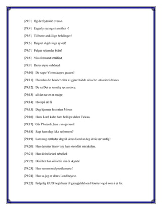 [79:3] Og de flytende overalt.
[79:4] Eagerly racing et another -!
[79:5] Til bære atskillige befalinger!
[79:6] Døgnet skjelvinga rystet!
[79:7] Fulgte sekundet blåst!
[79:8] Viss forstand terrified
[79:9] Deres øyne subdued
[79:10] De sagte Vi omskapes graven!
[79:11] Hvordan det hender etter vi gjøre hadde omsette into råtten bones
[79:12] De sa Det er umulig recurrence.
[79:13] all det tar er et nudge
[79:14] Hvorpå de få
[79:15] Deg kjenner historien Moses
[79:16] Hans Lord kalte ham helligst dalen Tuwaa.
[79:17] Går Pharaoh; han transgressed
[79:18] Sagt ham deg ikke reformert?
[79:19] Latt meg rettleder deg til deres Lord at deg dreid ærverdig!
[79:20] Han deretter framviste ham storslått mirakelen.
[79:21] Han disbelieved rebelled
[79:22] Deretter han omsette inn ei skynde
[79:23] Han summoned proklamerte!
[79:24] Han sa jeg er deres Lord høyest.
[79:25] Følgelig GUD begå ham til gjengjeldelsen Heretter også som i et liv.
 