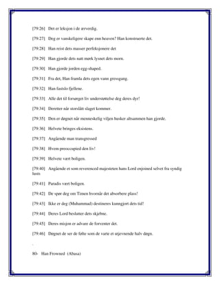 [79:26] Det er leksjon i de ærverdig.
[79:27] Deg er vanskeligere skape enn heaven? Han konstruerte det.
[79:28] Han reist dets masser perfeksjonere det
[79:29] Han gjorde dets natt mørk lysnet dets morn.
[79:30] Han gjorde jorden egg-shaped.
[79:31] Fra det, Han framla dets egen vann gressgang.
[79:32] Han fastslo fjellene.
[79:33] Alle det til forsørget liv understøttelse deg deres dyr!
[79:34] Deretter når storslått slaget kommer.
[79:35] Den er døgnet når menneskelig viljen husker altsammen han gjorde.
[79:36] Helvete bringes eksistens.
[79:37] Angående man transgressed
[79:38] Hvem preoccupied den liv!
[79:39] Helvete vært boligen.
[79:40] Angående et som reverenced majesteten hans Lord enjoined selvet fra syndig
lusts
[79:41] Paradis vært boligen.
[79:42] De spør deg om Timen hvornår det absorbere plass!
[79:43] Ikke er deg (Muhammad) destineres kunngjort dets tid!
[79:44] Deres Lord beslutter dets skjebne.
[79:45] Deres misjon er advare de forventer det.
[79:46] Døgnet de ser de følte som de varte et utjevnende halv døgn.
.
80- Han Frowned (Abasa)
 