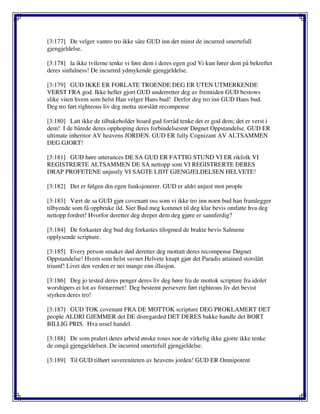 [3:177] De velger vantro tro ikke såre GUD inn det minst de incurred smertefull
gjengjeldelse.
[3:178] la ikke tvilerne tenke vi føre dem i deres egen god Vi kun fører dem på bekreftet
deres sinfulness! De incurred ydmykende gjengjeldelse.
[3:179] GUD IKKE ER FORLATE TROENDE DEG ER UTEN UTMERKENDE
VERST FRA god. Ikke heller gjort GUD underretter deg av fremtiden GUD bestows
slike viten hvem som helst Han velger Hans bud! Derfor deg tro inn GUD Hans bud.
Deg tro ført righteous liv deg motta storslått recompense
[3:180] Latt ikke de tilbakeholder hoard gud forråd tenke det er god dem; det er verst i
dem! I de bårede deres opphoping deres forbindelsesrør Døgnet Oppstandelse. GUD ER
ultimate inheritor AV heavens JORDEN. GUD ER fully Cognizant AV ALTSAMMEN
DEG GJORT!
[3:181] GUD høre utterances DE SA GUD ER FATTIG STUND VI ER rikfolk VI
REGISTRERTE ALTSAMMEN DE SA nettopp som VI REGISTRERTE DERES
DRAP PROFETENE unjustly VI SAGTE LIDT GJENGJELDELSEN HELVETE!
[3:182] Det er følgen din egen funksjonerer. GUD er aldri unjust mot people
[3:183] Vært de sa GUD gjør covenant oss som vi ikke tro inn noen bud han framlegger
tilbyende som få oppbruke ild. Sier Bud meg kommet til deg klar bevis omfatte hva deg
nettopp fordret! Hvorfor deretter deg dreper dem deg gjøre er sannferdig?
[3:184] De forkaster deg bud deg forkastes tilogmed de brakte bevis Salmene
opplysende scripture.
[3:185] Every person smaker død deretter deg mottatt deres recompense Døgnet
Oppstandelse! Hvem som helst savnet Helvete knapt gjør det Paradis attained storslått
triumf! Livet den verden er nei mange enn illusjon.
[3:186] Deg jo tested deres penger deres liv deg høre fra de mottok scripture fra idolet
worshipers ei lot av fornærmet! Deg bestemt persevere ført righteous liv det bevist
styrken deres tro!
[3:187] GUD TOK covenant FRA DE MOTTOK scripture DEG PROKLAMERT DET
people ALDRI GJEMMER det DE disregarded DET DERES bakke handle det BORT
BILLIG PRIS. Hva ussel handel.
[3:188] De som praleri deres arbeid ønske roses noe de virkelig ikke gjorte ikke tenke
de omgå gjengjeldelsen. De incurred smertefull gjengjeldelse.
[3:189] Til GUD tilhørt suvereniteten av heavens jorden! GUD ER Omnipotent
 