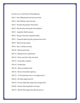 .
Inn det navn av Gud Gracious Barmhjertigst
[80:1] Han (Muhammad) frowned og omsette
[80:2] Når forblinde mann kom ham.
[80:3] Hvordan deg kjenner? Han purify.
[80:4] Han absorbere heed gode fra beskjeden!
[80:5] Angående rikfolk mannen.
[80:6] Deg gav ham deres oppmerksomhet.
[80:7] Tilogmed skjønt deg ikke garantert hans frelse.
[80:8] Man kom deg eagerly.
[80:9] Og er virkelig ærverdig.
[80:10] Deg ignorerte ham.
[80:11] Riktignok det er påminnelse.
[80:12] Hvem som helst viljer tatte heed
[80:13] I honorable scriptures.
[80:14] Exalted pure
[80:15] (Skrevet) hendene bud!
[80:16] Hvem er honorable righteous.
[80:17] Ve til mennesken; han er så unappreciative!
[80:18] Hva Han skapte ham fra?
[80:19] Fra tiny dråpe Han skaper ham formgitt ham!
[80:20] Deretter Han framholder stien ham.
[80:21] Deretter Han legger ham død into graven.
 