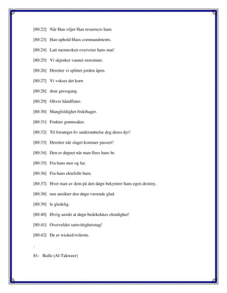 [80:22] Når Han viljer Han resurrects ham.
[80:23] Han uphold Hans commandments.
[80:24] Latt mennesken overveier hans mat!
[80:25] Vi skjenker vannet storsinnet.
[80:26] Deretter vi splittet jorden åpen.
[80:27] Vi vokser det korn
[80:28] drue gressgang.
[80:29] Oliver håndflater.
[80:30] Mangfoldighet frukthager.
[80:31] Frukter grønnsaker.
[80:32] Til forsørget liv understøttelse deg deres dyr!
[80:33] Deretter når slaget kommer passert!
[80:34] Den er døgnet når man flees hans br.
[80:35] Fra hans mor og far.
[80:36] Fra hans ektefelle barn.
[80:37] Hver man av dem på den døgn bekymrer hans egen destiny.
[80:38] noe ansikter den døgn værende glad.
[80:39] le gledelig.
[80:40] Øvrig ansikt at døgn bedekekkes elendighet!
[80:41] Overveldet samvittighetsnag!
[80:42] De er wicked tvilerne.
.
81- Rulle (Al-Takweer)
 