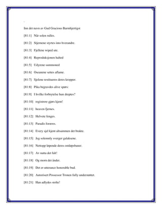 .
Inn det navn av Gud Gracious Barmhjertigst
[81:1] Når solen rulles.
[81:2] Stjernene styrtes into hverandre.
[81:3] Fjellene wiped ute.
[81:4] Reproduksjonen halted
[81:5] Udyrene summoned
[81:6] Oseanene settes aflame.
[81:7] Sjelene restitueres deres kropper.
[81:8] Pika begravdes alive spørs:
[81:9] I hvilke forbrytelse hun dreptes?
[81:10] registrere gjørs kjent!
[81:11] heaven fjernes.
[81:12] Helvete fenges.
[81:13] Paradis foræres.
[81:14] Every sjel kjent altsammen det brakte.
[81:15] Jeg solemnly sverger galaksene.
[81:16] Nettopp løpende deres omløpsbaner.
[81:17] Av natta det falt!
[81:18] Og morn det ånder.
[81:19] Det er utterance honorable bud.
[81:20] Autorisert Possessor Tronen fully understøttet.
[81:21] Han adlydes stolte!
 