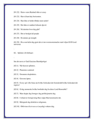 [81:22] Deres venn (Rashad) ikke er crazy
[81:23] Han så ham høy horisonten.
[81:24] Han ikke er holde tilbake noen nyhet!
[81:25] Det ikke er snakket forkaste djevel.
[81:26] Nå deretter hvor deg gått?
[81:27] Det er beskjed all people
[81:28] De ønsker gå straight
[81:29] Hva som helst deg gjort det er inn overensstemmelse med viljen GUD Lord
universet.
.
82- Splintre (Al-Infitaar)
.
Inn det navn av Gud Gracious Barmhjertigst
[82:1] Når heaven splintres.
[82:2] Planetene scattered
[82:3] Oseanene eksploderes.
[82:4] Gravene åpnes.
[82:5] Every sjel ville finne ute hvilke forårsaket det fremskridd hvilke forårsaket det
regress!
[82:6] O deg menneske hvilke bortledet deg fra deres Lord Honorable?
[82:7] Man skapte deg formgav deg perfeksjonerte deg.
[82:8] I whatever formgivning Han valgte Han konstruerte det.
[82:9] Riktignok deg disbelieve religionen.
[82:10] Oblivious til at xxxx er (usynlig) voktere deg.
 