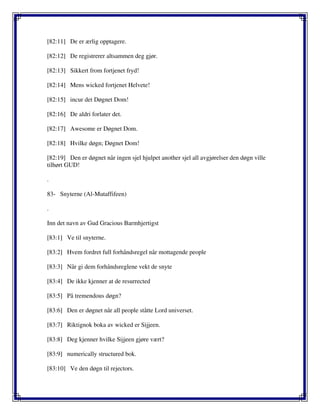 [82:11] De er ærlig opptagere.
[82:12] De registrerer altsammen deg gjør.
[82:13] Sikkert from fortjenet fryd!
[82:14] Mens wicked fortjenet Helvete!
[82:15] incur det Døgnet Dom!
[82:16] De aldri forlater det.
[82:17] Awesome er Døgnet Dom.
[82:18] Hvilke døgn; Døgnet Dom!
[82:19] Den er døgnet når ingen sjel hjulpet another sjel all avgjørelser den døgn ville
tilhørt GUD!
.
83- Snyterne (Al-Mutaffifeen)
.
Inn det navn av Gud Gracious Barmhjertigst
[83:1] Ve til snyterne.
[83:2] Hvem fordret full forhåndsregel når mottagende people
[83:3] Når gi dem forhåndsreglene vekt de snyte
[83:4] De ikke kjenner at de resurrected
[83:5] På tremendous døgn?
[83:6] Den er døgnet når all people ståtte Lord universet.
[83:7] Riktignok boka av wicked er Sijjeen.
[83:8] Deg kjenner hvilke Sijjeen gjøre vært?
[83:9] numerically structured bok.
[83:10] Ve den døgn til rejectors.
 