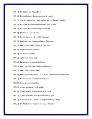 [83:11] De ikke tro inn Døgnet Dom.
[83:12] Inget disbelieves deri overtrederen de syndig.
[83:13] Når våre åpenbaringer resiteres ham han sier Tales fra fortiden!
[83:14] Riktignok deres hjerter blir shielded deres synder.
[83:15] Riktignok de isolert den døgn deres Lord
[83:16] Deretter de kastes Helvete.
[83:17] De sies Det er hva deg brukte fornektet!
[83:18] Riktignok boka righteous viljen er ‘Elleyyeen.
[83:19] Deg kjenner hvilke ‘Elleyyeen gjøre vært?
[83:20] numerically structured bok.
[83:21] Til bevitnes de Meg!
[83:22] righteous fortjenet fryd!
[83:23] På luksuriøs furnishings de iakttar.
[83:24] Deg gjenkjenner deres ansikter gleden fryd.
[83:25] Deres drinker spiced nektar.
[83:26] Dets krydder være musk. Det er hvilke konkurrentene konkurrerte i.
[83:27] Blande into det værende spesiell flavors
[83:28] Forår reserveres i de Meg.
[83:29] wicked anvendt le ved de trodde!
[83:30] Når de passerte dem de brukte puffe moro!
[83:31] Når de få sammen deres people de brukte spøkt!
[83:32] Nårsomhelst de så dem de sa De people er lang astray!
[83:33] De ikke har slike ting som (usynlig) vaktmenn.
 