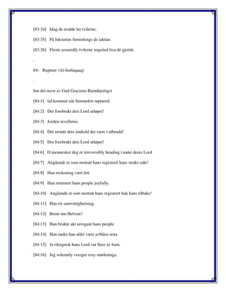 [83:34] Idag de trodde ler tvilerne.
[83:35] På luksuriøs furnishings de iakttar.
[83:36] Fleste assuredly tvilerne requited hva de gjorde.
.
84- Rupture (Al-Inshiqaaq)
.
Inn det navn av Gud Gracious Barmhjertigst
[84:1] tid kommet når himmelen ruptured
[84:2] Det forebrakt dets Lord utløpet!
[84:3] Jorden nivelleres.
[84:4] Det utstøtt dets innhold det være i utbrudd!
[84:5] Det forebrakt dets Lord utløpet!
[84:6] O mennesker deg er irreversibly heading i møte deres Lord
[84:7] Angående et som mottatt hans registrert hans straks rakt!
[84:8] Han reckoning vært lett.
[84:9] Han returnert hans people joyfully.
[84:10] Angående et som mottatt hans registrert bak hans tilbake!
[84:11] Han ris samvittighetsnag.
[84:12] Brent inn Helvete!
[84:13] Han brukte akt arrogant hans people
[84:14] Han tanke han aldri være avblåse nota
[84:15] Ja riktignok hans Lord var Seer av ham.
[84:16] Jeg solemnly sverger rosy mørkninga.
 