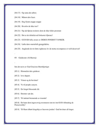 [84:17] Og natta det utbrer.
[84:18] Månen dets faser.
[84:19] Deg flyttet etappe etappe
[84:20] Hvorfor de ikke tror?
[84:21] Og når Quran resiteres dem de ikke faller prostrate
[84:22] Det er de disbelieved forkastet (Quran)!
[84:23] GUD ER fully aware av DERES INNERST TANKER.
[84:24] Løfte dem smertefull gjengjeldelse.
[84:25] Angående de tro førte righteous liv de motta recompense er well-deserved!
.
85- Galaksene (Al-Burooj)
.
Inn det navn av Gud Gracious Barmhjertigst
[85:1] Himmelen dets galakser.
[85:2] love døgnet.
[85:3] Vitnen og de bevitnet!
[85:4] Ve til people canyon.
[85:5] De fenget blussende ild.
[85:6] Deretter satt det.
[85:7] Til iakttatt brennende av troende!
[85:8] De hatet dem ingen øvrig resonnerer enn tro inn GUD Allmektig de
Praiseworthy!
[85:9] Til Ham tilhørt kingship av heavens jorden! Gud bevitner all tinger.
 