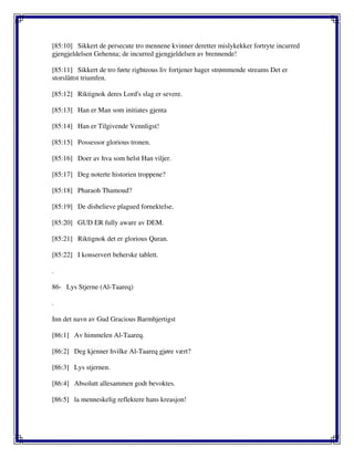 [85:10] Sikkert de persecute tro mennene kvinner deretter mislykekker fortryte incurred
gjengjeldelsen Gehenna; de incurred gjengjeldelsen av brennende!
[85:11] Sikkert de tro førte righteous liv fortjener hager strømmende streams Det er
storslåttst triumfen.
[85:12] Riktignok deres Lord's slag er severe.
[85:13] Han er Man som initiates gjenta
[85:14] Han er Tilgivende Vennligst!
[85:15] Possessor glorious tronen.
[85:16] Doer av hva som helst Han viljer.
[85:17] Deg noterte historien troppene?
[85:18] Pharaoh Thamoud?
[85:19] De disbelieve plagued fornektelse.
[85:20] GUD ER fully aware av DEM.
[85:21] Riktignok det er glorious Quran.
[85:22] I konservert beherske tablett.
.
86- Lys Stjerne (Al-Taareq)
.
Inn det navn av Gud Gracious Barmhjertigst
[86:1] Av himmelen Al-Taareq.
[86:2] Deg kjenner hvilke Al-Taareq gjøre vært?
[86:3] Lys stjernen.
[86:4] Absolutt allesammen godt bevoktes.
[86:5] la menneskelig reflektere hans kreasjon!
 
