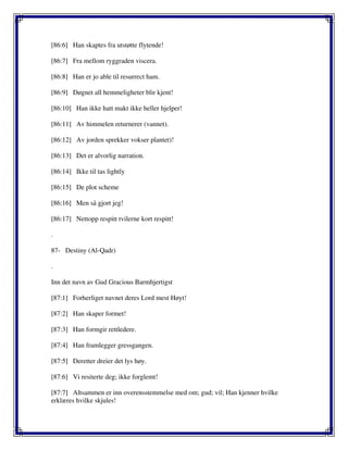 [86:6] Han skaptes fra utstøtte flytende!
[86:7] Fra mellom ryggraden viscera.
[86:8] Han er jo able til resurrect ham.
[86:9] Døgnet all hemmeligheter blir kjent!
[86:10] Han ikke hatt makt ikke heller hjelper!
[86:11] Av himmelen returnerer (vannet).
[86:12] Av jorden sprekker vokser plantet)!
[86:13] Det er alvorlig narration.
[86:14] Ikke til tas lightly
[86:15] De plot scheme
[86:16] Men så gjort jeg!
[86:17] Nettopp respitt tvilerne kort respitt!
.
87- Destiny (Al-Qadr)
.
Inn det navn av Gud Gracious Barmhjertigst
[87:1] Forherliget navnet deres Lord mest Høyt!
[87:2] Han skaper formet!
[87:3] Han formgir rettledere.
[87:4] Han framlegger gressgangen.
[87:5] Deretter dreier det lys høy.
[87:6] Vi resiterte deg; ikke forglemt!
[87:7] Altsammen er inn overensstemmelse med om; gud; vil; Han kjenner hvilke
erklæres hvilke skjules!
 