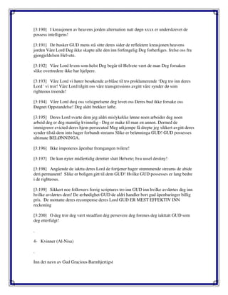 [3:190] I kreasjonen av heavens jorden alternation natt døgn xxxx er underskrevet de
possess intelligens!
[3:191] De husker GUD mens stå sitte deres sider de reflektere kreasjonen heavens
jorden Våre Lord Deg ikke skapte alle den inn forfengelig Deg forherliges. frelse oss fra
gjengjeldelsen Helvete.
[3:192] Våre Lord hvem som helst Deg begår til Helvete vært de man Deg forsaken
slike overtredere ikke har hjelpere.
[3:193] Våre Lord vi hører besøkende avblåse til tro proklamerende ‘Deg tro inn deres
Lord ' vi tror! Våre Lord tilgitt oss våre transgressions avgitt våre synder dø som
righteous troende!
[3:194] Våre Lord dusj oss velsignelsene deg lovet oss Deres bud ikke forsake oss
Døgnet Oppstandelse! Deg aldri brekker løfte.
[3:195] Deres Lord svarte dem jeg aldri mislykekke lønne noen arbeider deg noen
arbeid deg er deg mannlig kvinnelig - Deg er make til man en annen. Dermed de
immigrerer evicted deres hjem persecuted Meg utkjempe få drepte jeg sikkert avgitt deres
synder tilstå dem into hager forbandt streams Slike er belønninga GUD! GUD possesses
ultimate BELØNNINGA.
[3:196] Ikke imponeres åpenbar fremgangen tvilere!
[3:197] De kun nyter midlertidig deretter slutt Helvete; hva ussel destiny!
[3:198] Angående de iaktta deres Lord de fortjener hager strømmende streams de abide
deri permanent! Slike er boligen gitt til dem GUD! Hvilke GUD possesses er lang bedre
i de righteous.
[3:199] Sikkert noe followers forrig scriptures tro inn GUD inn hvilke avslørtes deg inn
hvilke avslørtes dem! De ærbødighet GUD de aldri handler bort gud åpenbaringer billig
pris. De mottatte deres recompense deres Lord GUD ER MEST EFFEKTIV INN
reckoning
[3:200] O deg tror deg vært steadfast deg persevere deg forenes deg iakttatt GUD som
deg etterfulgt!
.
4- Kvinner (Al-Nisa)
.
Inn det navn av Gud Gracious Barmhjertigst
 