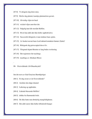 [87:8] Vi dirigerte deg lettst stien.
[87:9] Derfor deg påmint; kanskje påminnelsen gavnet.
[87:10] Ærverdig viljen tar heed
[87:11] wicked viljen unnviker det.
[87:12] Følgelig han lidt storslått Hellfire.
[87:13] Hvori han aldri dør ikke heller opphold alive.
[87:14] Successful riktignok er man innløser hans sjelen.
[87:15] Av husket navnet hans Lord iakttatt kontakten bønner (Salat)!
[87:16] Riktignok deg preoccupied den et liv.
[87:17] Tilogmed skjønt Heretter er lang bedre everlasting
[87:18] Det registreres før teachings.
[87:19] teachings av Abraham Moses
.
88- Overveldende (Al-Ghaasheyah)!
.
Inn det navn av Gud Gracious Barmhjertigst
[88:1] Er deg aware av de Overveldende?
[88:2] Ansikter den døgn shamed
[88:3] Laboring og oppbrukte.
[88:4] Lidende blussende Hellfire!
[88:5] drikke fra flammende forår.
[88:6] De ikke hatte mat ubrukelig mangfoldigheten.
[88:7] Det aldri nærer ikke heller tilfredsstilt hunger
 