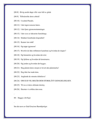 [88:8] Øvrig ansikt døgn ville være full av glede
[88:9] Tilfredsstilte deres arbeid!
[88:10] I exalted Paradis.
[88:11] I det ingen nonsens høres.
[88:12] I det fjære gjennomstrømninger.
[88:13] I det xxxx er luksuriøs furnishings.
[88:14] Drukket forarbeidet disponibel!
[88:15] Kanner inn rodd!
[88:16] Og teppe igjennom!
[88:17] Hvorfor de ikke reflekterer kamelene og hvordan de skapes?
[88:18] Og himmelen og hvordan det reist
[88:19] Og fjellene og hvordan de konstrueres.
[88:20] Og jorden og hvordan det bygges.
[88:21] Deg påmint deres misjon er levert den påminnelse!
[88:22] Deg ikke har makt dem.
[88:23] Angående de omsette disbelieve!
[88:24] OM GUD VIL BEGÅR DEM STORSLÅTT GJENGJELDELSEN.
[88:25] Til oss er deres ultimate destiny.
[88:26] Deretter vi avblåse dem nota
.
89- Daggry (Al-Fajr)
.
Inn det navn av Gud Gracious Barmhjertigst
 