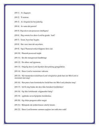 [89:1] Av daggryet.
[89:2] Ti nettene.
[89:3] Av tilogmed de besynderlig.
[89:4] Av natta det passert!
[89:5] Dyp ed et som possesses intelligens!
[89:6] Deg noterte hva deres Lord ha gjorde ‘Aad?
[89:7] Erum; byen høy bygder.
[89:8] Der være intet det anywhere.
[89:9] Også Thamoud utskar klippene deres dal.
[89:10] Pharaoh possessed might
[89:11] De alle transgressed ilandbringe
[89:12] De utbrer ond igjennom.
[89:13] Følgelig deres Lord skjenket dem pisking gjengjeldelse.
[89:14] Deres Lord er noensinne vaktsom.
[89:15] Når mennesken tested hans Lord velsignelser glede han sier Min Lord er
storsinnet mot meg!
[89:16] Han prøve ham forminskelse forråd han sier Min Lord ydmyker meg!
[89:17] feil Er deg brakte det dere ikke betraktet foreldreløse!
[89:18] Og ikke forfektende velgjørenhet fattig!
[89:19] oppbruke arven hjelpeløs foreldreløse.
[89:20] Og elsket pengeren altfor meget
[89:21] Riktignok når jorden knuses utterly knuste.
[89:22] Deres Lord kommer sammen englene inn rodd etter rodd!
 