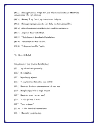 [89:23] Den døgn Gehenna bringes bort. Den døgn mennesken huske - Men hvilke
remembrance - Det vært altfor sen.
[89:24] Han sagt Å Jeg Ønsker jeg forberede min (evig) liv.
[89:25] Den døgn ingen gjengjeldelse vært dårlig enn Hans gjengjeldelse.
[89:26] nei confinement er som virkningsfull som Hans confinement.
[89:27] Angående deg O innhold sjel.
[89:28] Tilbakekomst til deres Lord tilfreds behage
[89:29] Velkommen into Min servants.
[89:30] Velkommen into Min Paradis.
.
90- Byen (Al-Balad)
.
Inn det navn av Gud Gracious Barmhjertigst
[90:1] Jeg solemnly sverger den by.
[90:2] Byen deg bor.
[90:3] begetting og begotten
[90:4] Vi skapte mennesken arbeid hård innløst!
[90:5] Han tenke den ingen gjøre noensinne kalt ham nota
[90:6] Han praler jeg spent så meget penger!
[90:7] Han tenke ingen gjøre ser ham?
[90:8] Vi ikke gav ham to øyne?
[90:9] Tunge to lepper?
[90:10] Vi ikke framviste ham to stiene?
[90:11] Han valgt vanskelig stien.
 