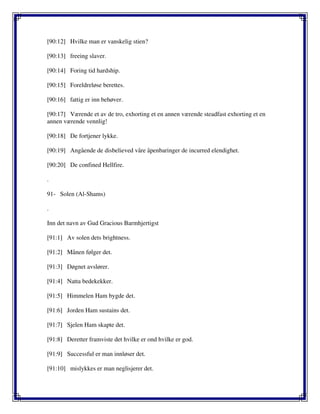 [90:12] Hvilke man er vanskelig stien?
[90:13] freeing slaver.
[90:14] Foring tid hardship.
[90:15] Foreldreløse berettes.
[90:16] fattig er inn behøver.
[90:17] Værende et av de tro, exhorting et en annen værende steadfast exhorting et en
annen værende vennlig!
[90:18] De fortjener lykke.
[90:19] Angående de disbelieved våre åpenbaringer de incurred elendighet.
[90:20] De confined Hellfire.
.
91- Solen (Al-Shams)
.
Inn det navn av Gud Gracious Barmhjertigst
[91:1] Av solen dets brightness.
[91:2] Månen følger det.
[91:3] Døgnet avslører.
[91:4] Natta bedekekker.
[91:5] Himmelen Ham bygde det.
[91:6] Jorden Ham sustains det.
[91:7] Sjelen Ham skapte det.
[91:8] Deretter framviste det hvilke er ond hvilke er god.
[91:9] Successful er man innløser det.
[91:10] mislykkes er man neglisjerer det.
 