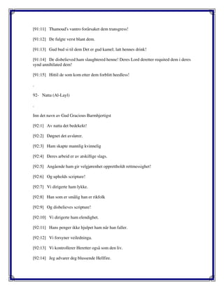 [91:11] Thamoud's vantro forårsaket dem transgress!
[91:12] De fulgte verst blant dem.
[91:13] Gud bud si til dem Det er gud kamel; latt hennes drink!
[91:14] De disbelieved ham slaughtered henne! Deres Lord deretter requited dem i deres
synd annihilated dem!
[91:15] Hittil de som kom etter dem forblitt heedless!
.
92- Natta (Al-Layl)
.
Inn det navn av Gud Gracious Barmhjertigst
[92:1] Av natta det bedekekt!
[92:2] Døgnet det avslører.
[92:3] Ham skapte mannlig kvinnelig
[92:4] Deres arbeid er av atskillige slags.
[92:5] Angående ham gir velgjørenhet opprettholdt rettmessighet!
[92:6] Og upholds scripture!
[92:7] Vi dirigerte ham lykke.
[92:8] Han som er smålig han er rikfolk
[92:9] Og disbelieves scripture!
[92:10] Vi dirigerte ham elendighet.
[92:11] Hans penger ikke hjulpet ham når han faller.
[92:12] Vi forsyner veiledninga.
[92:13] Vi kontrollerer Heretter også som den liv.
[92:14] Jeg advarer deg blussende Hellfire.
 